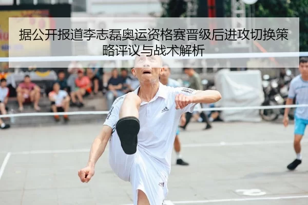 据公开报道李志磊奥运资格赛晋级后进攻切换策略评议与战术解析