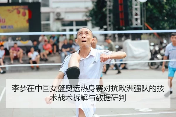 李梦在中国女篮奥运热身赛对抗欧洲强队的技术战术拆解与数据研判