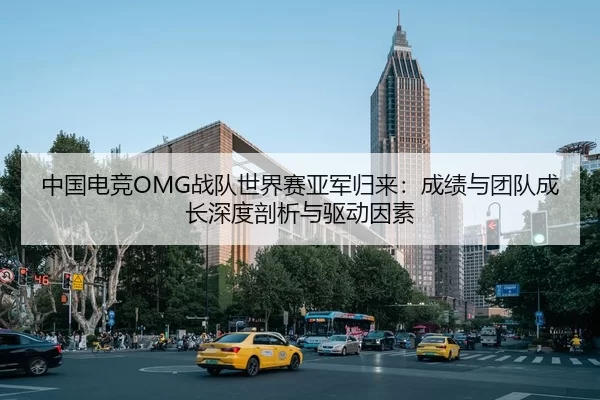 中国电竞OMG战队世界赛亚军归来：成绩与团队成长深度剖析与驱动因素